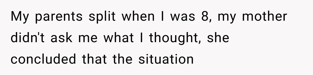 My parents split when I was 8, my mother didn't ask me what I thought, she concluded that the situation