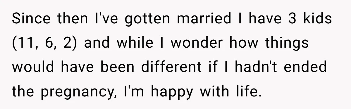 Since then I've gotten married I have 3 kids (11, 6, 2) and while I wonder how things would have been different if I hadn't ended the pregnancy, I'm happy...
