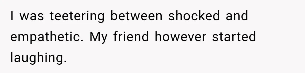 I was teetering between shocked and empathetic. My friend however started laughing.