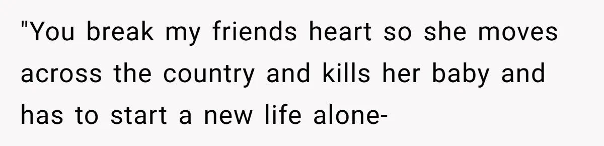 "You break my friends heart so she moves across the country and kills her baby and has to start a new life alone-