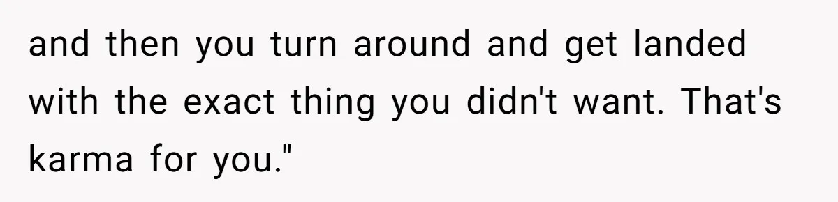 and then you turn around and get landed with the exact thing you didn't want. That's karma for you."