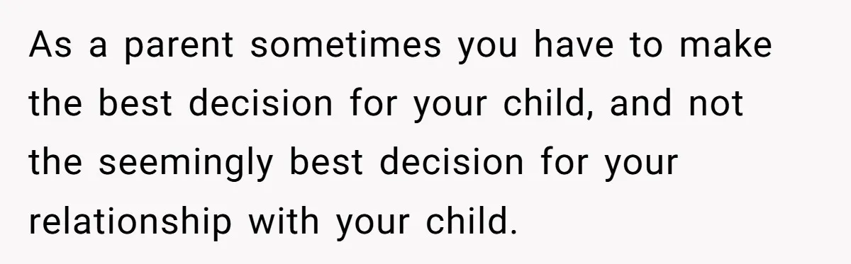 As a parent sometimes you have to make the best decision for your child, and not the seemingly best decision for your relationship with your child.