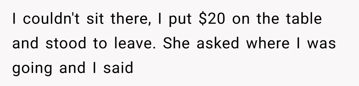 I couldn't sit there, I put $20 on the table and stood to leave. She asked where I was going and I said