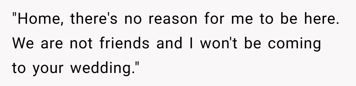 "Home, there's no reason for me to be here. We are not friends and I won't be coming to your wedding."