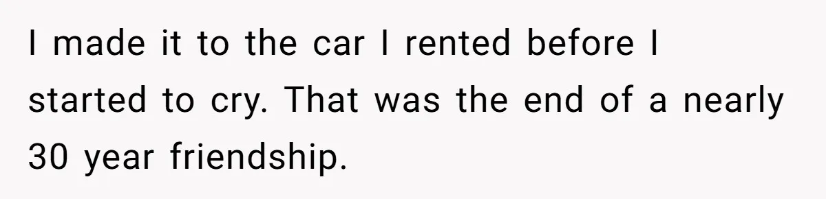 I made it to the car I rented before I started to cry. That was the end of a nearly 30 year friendship.