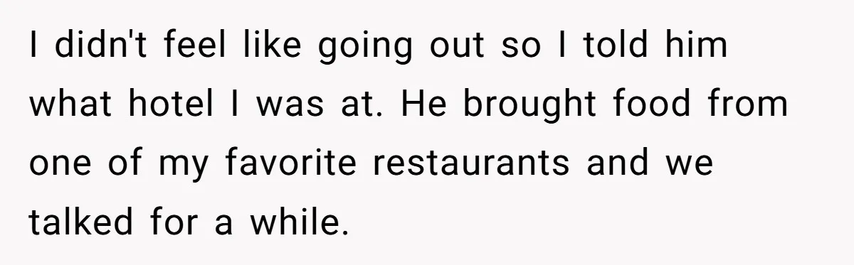I didn't feel like going out so I told him what hotel I was at. He brought food from one of my favorite restaurants and we talked for a while.