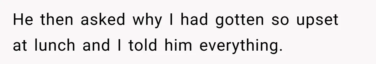 He then asked why I had gotten so upset at lunch and I told him everything.