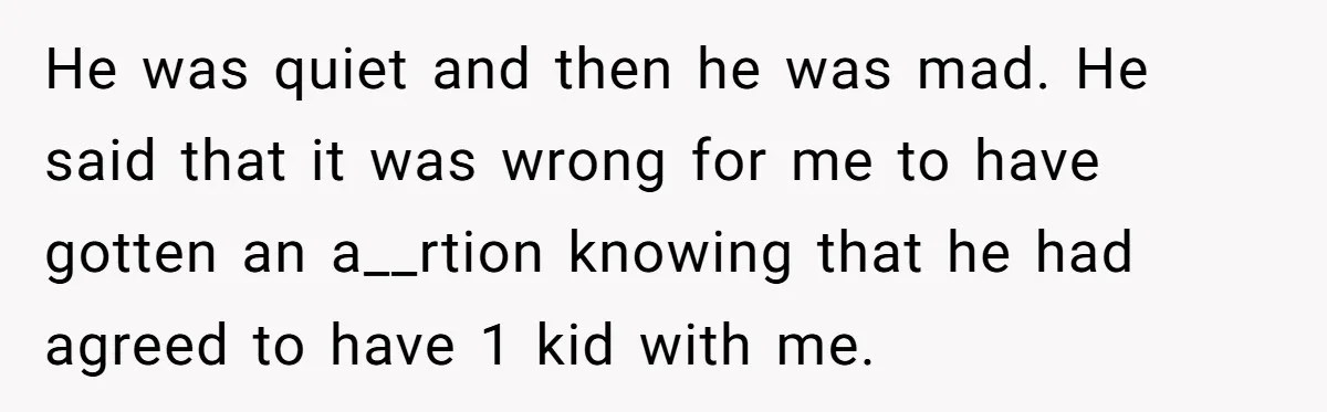 He was quiet and then he was mad. He said that it was wrong for me to have gotten an a__rtion knowing that he had agreed to have 1 kid...