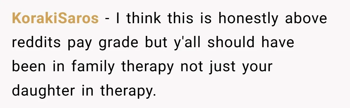 KorakiSaros − I think this is honestly above reddits pay grade but y'all should have been in family therapy not just your daughter in therapy.