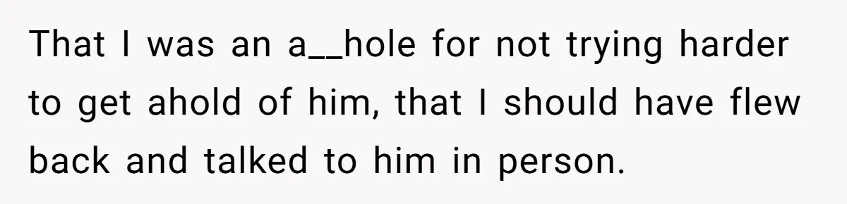 That I was an a__hole for not trying harder to get ahold of him, that I should have flew back and talked to him in person.