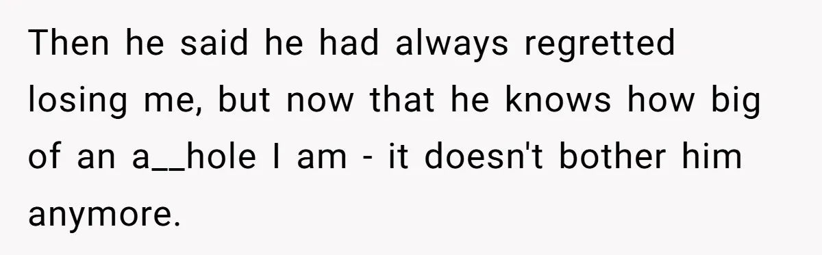 Then he said he had always regretted losing me, but now that he knows how big of an a__hole I am - it doesn't bother him anymore.