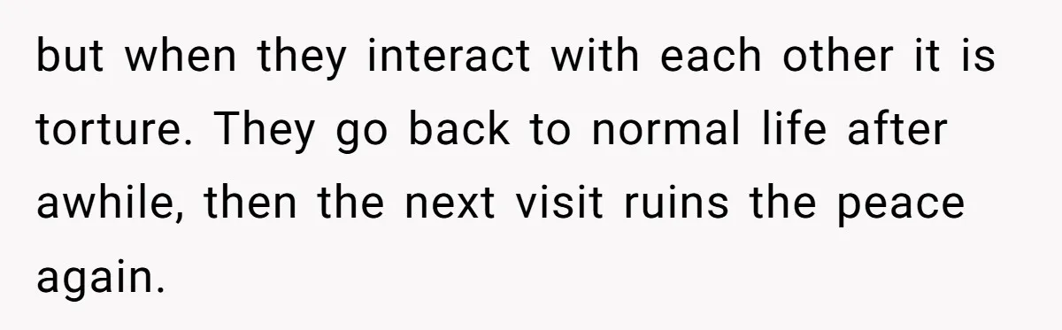but when they interact with each other it is torture. They go back to normal life after awhile, then the next visit ruins the peace again.