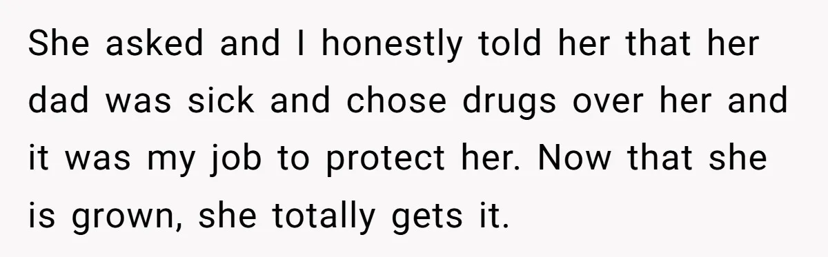 She asked and I honestly told her that her dad was sick and chose drugs over her and it was my job to protect her. Now that she is grown,...