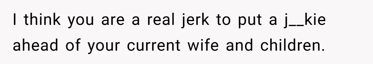 I think you are a real jerk to put a j__kie ahead of your current wife and children.