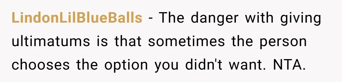 LindonLilBlueBalls − The danger with giving ultimatums is that sometimes the person chooses the option you didn't want. NTA.