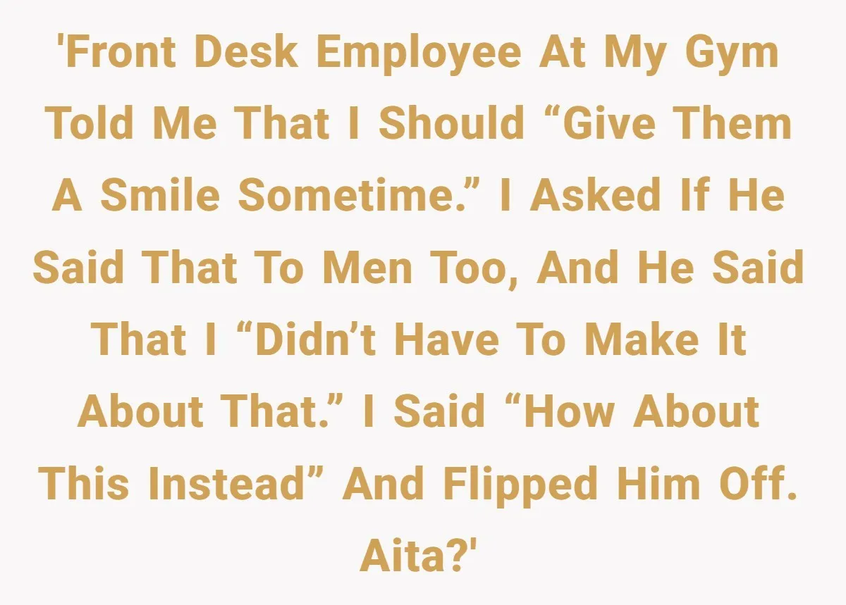 'Front desk employee at my gym told me that I should “give them a smile sometime.” I asked if he said that to men too, and he said that I...