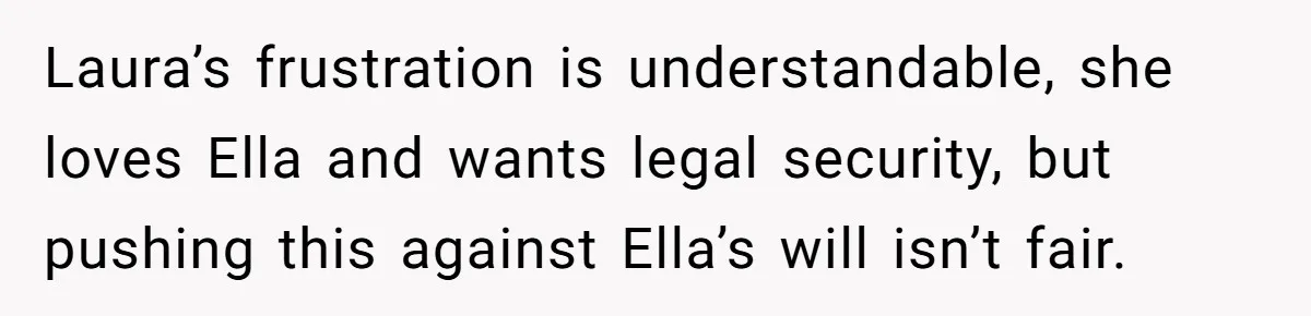 Laura’s frustration is understandable, she loves Ella and wants legal security, but pushing this against Ella’s will isn’t fair.