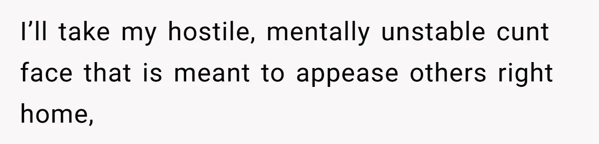 I’ll take my hostile, mentally unstable cunt face that is meant to appease others right home,