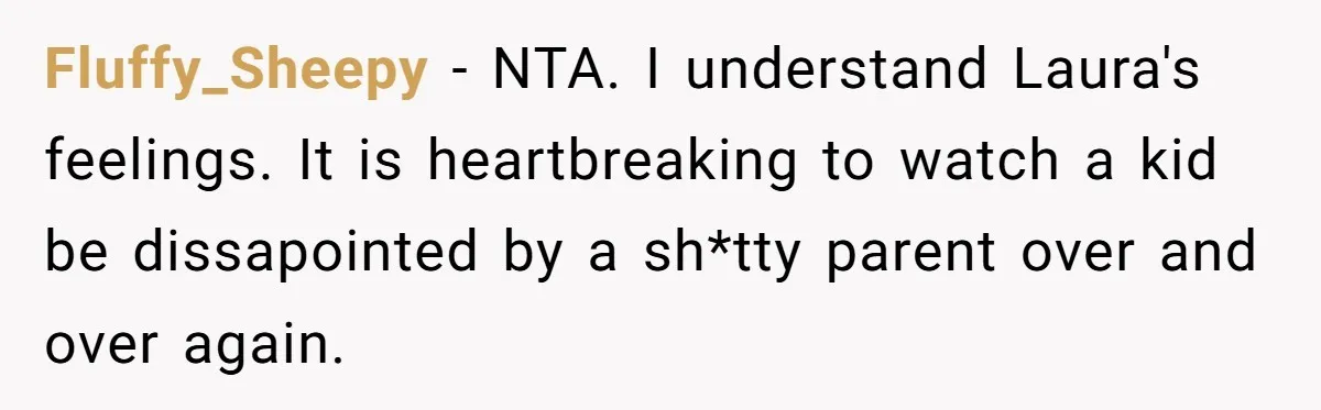 Fluffy_Sheepy − NTA. I understand Laura's feelings. It is heartbreaking to watch a kid be dissapointed by a sh*tty parent over and over again.