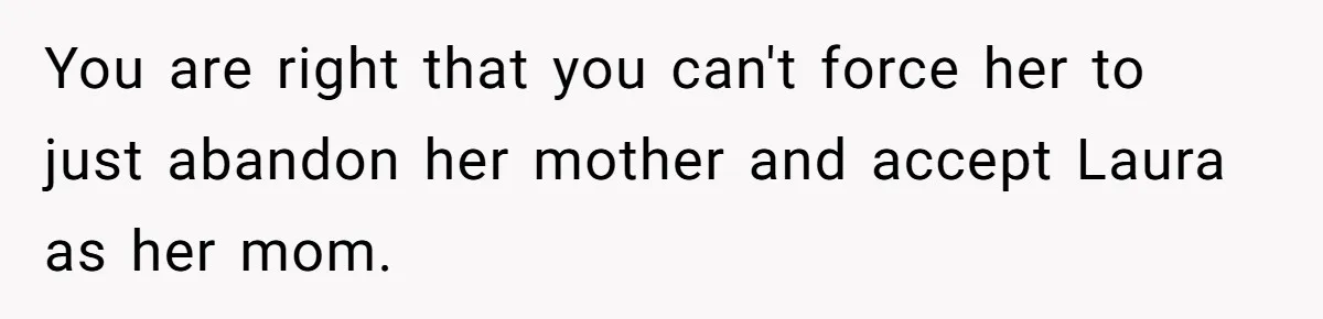 You are right that you can't force her to just abandon her mother and accept Laura as her mom.