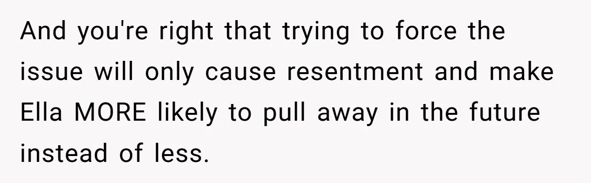 And you're right that trying to force the issue will only cause resentment and make Ella MORE likely to pull away in the future instead of less.