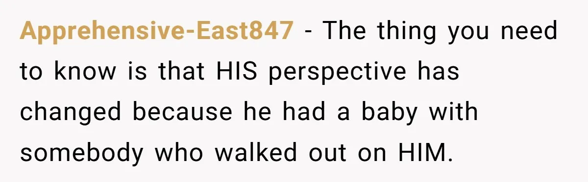 Apprehensive-East847 − The thing you need to know is that HIS perspective has changed because he had a baby with somebody who walked out on HIM.