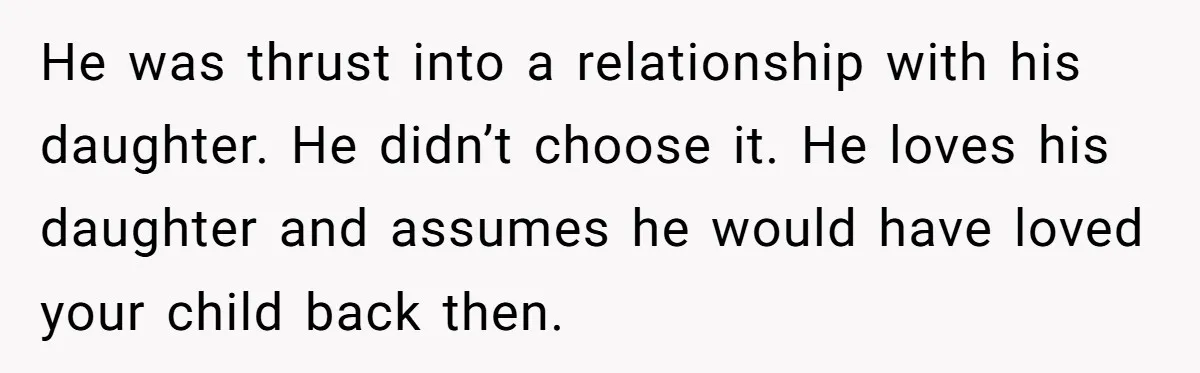 He was thrust into a relationship with his daughter. He didn’t choose it. He loves his daughter and assumes he would have loved your child back then.