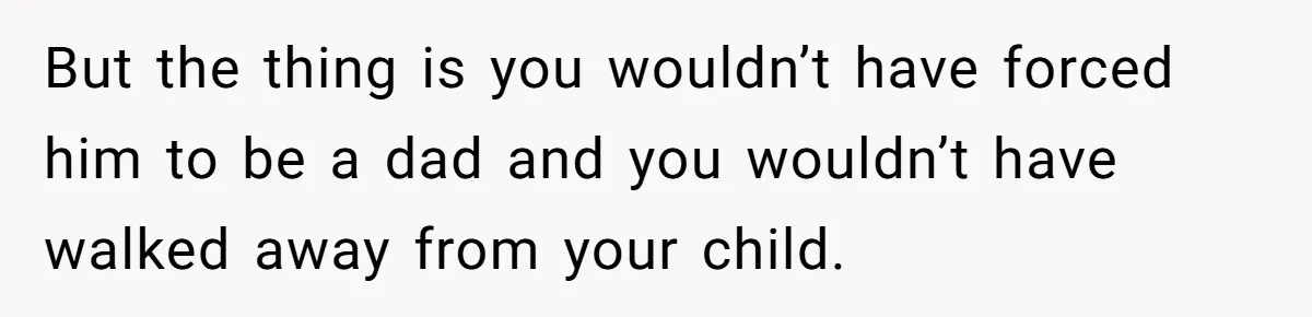 But the thing is you wouldn’t have forced him to be a dad and you wouldn’t have walked away from your child.