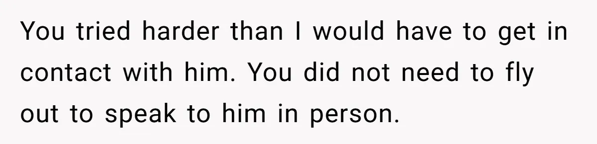 You tried harder than I would have to get in contact with him. You did not need to fly out to speak to him in person.