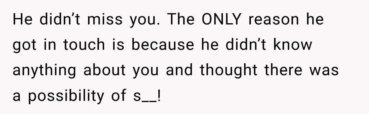 He didn’t miss you. The ONLY reason he got in touch is because he didn’t know anything about you and thought there was a possibility of s__!