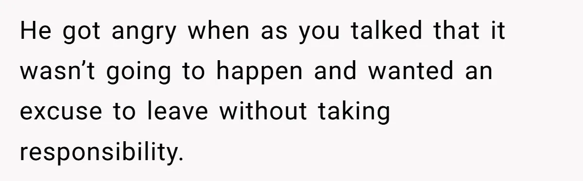 He got angry when as you talked that it wasn’t going to happen and wanted an excuse to leave without taking responsibility.