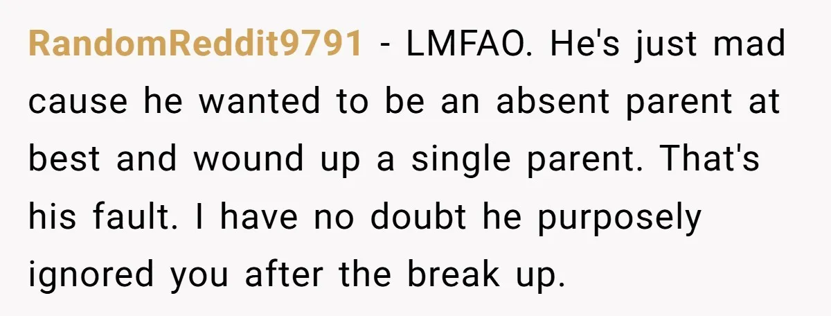 RandomReddit9791 − LMFAO. He's just mad cause he wanted to be an absent parent at best and wound up a single parent. That's his fault. I have no doubt he...