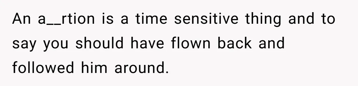 An a__rtion is a time sensitive thing and to say you should have flown back and followed him around.