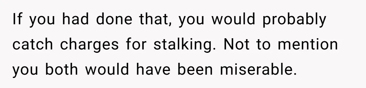 If you had done that, you would probably catch charges for stalking. Not to mention you both would have been miserable.