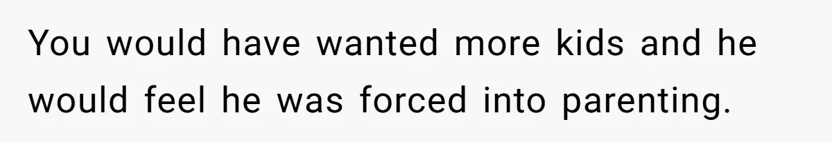 You would have wanted more kids and he would feel he was forced into parenting.
