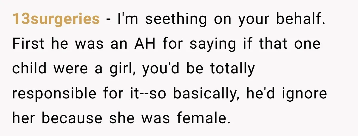 13surgeries − I'm seething on your behalf. First he was an AH for saying if that one child were a girl, you'd be totally responsible for it--so basically, he'd ignore...
