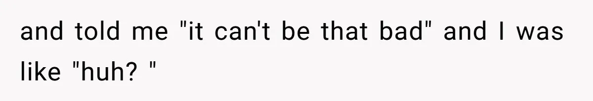and told me "it can't be that bad" and I was like "huh? "