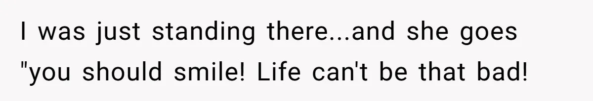 I was just standing there...and she goes "you should smile! Life can't be that bad!