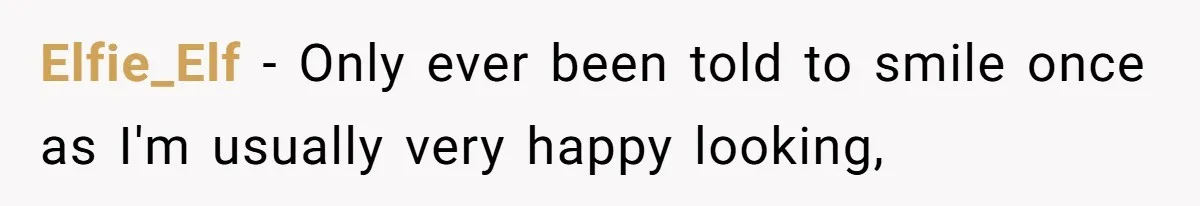 Elfie_Elf − Only ever been told to smile once as I'm usually very happy looking,