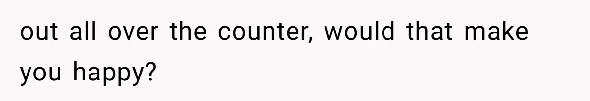 out all over the counter, would that make you happy?
