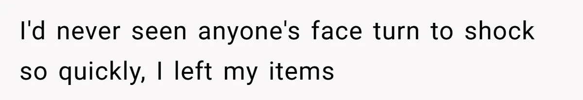 I'd never seen anyone's face turn to shock so quickly, I left my items
