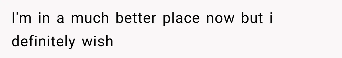 I'm in a much better place now but i definitely wish