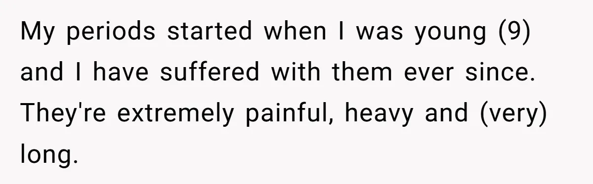 My periods started when I was young (9) and I have suffered with them ever since. They're extremely painful, heavy and (very) long.