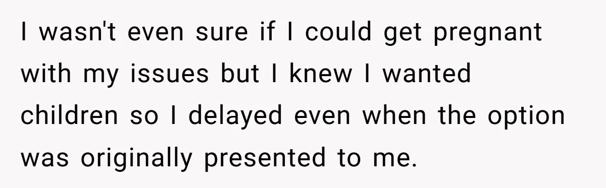 I wasn't even sure if I could get pregnant with my issues but I knew I wanted children so I delayed even when the option was originally presented to me.