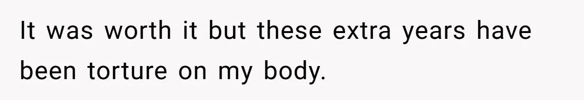 It was worth it but these extra years have been torture on my body.