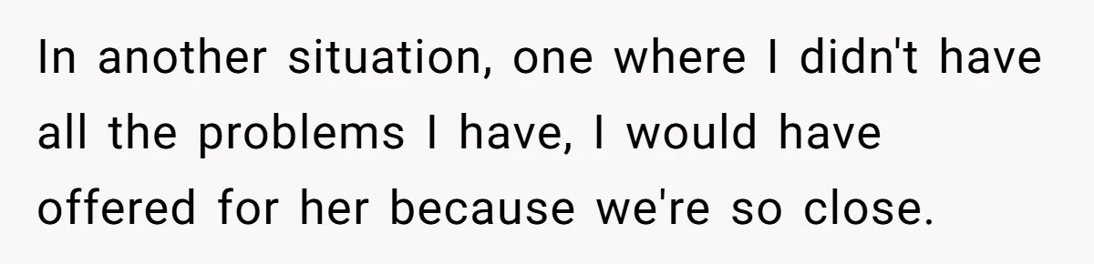 In another situation, one where I didn't have all the problems I have, I would have offered for her because we're so close.