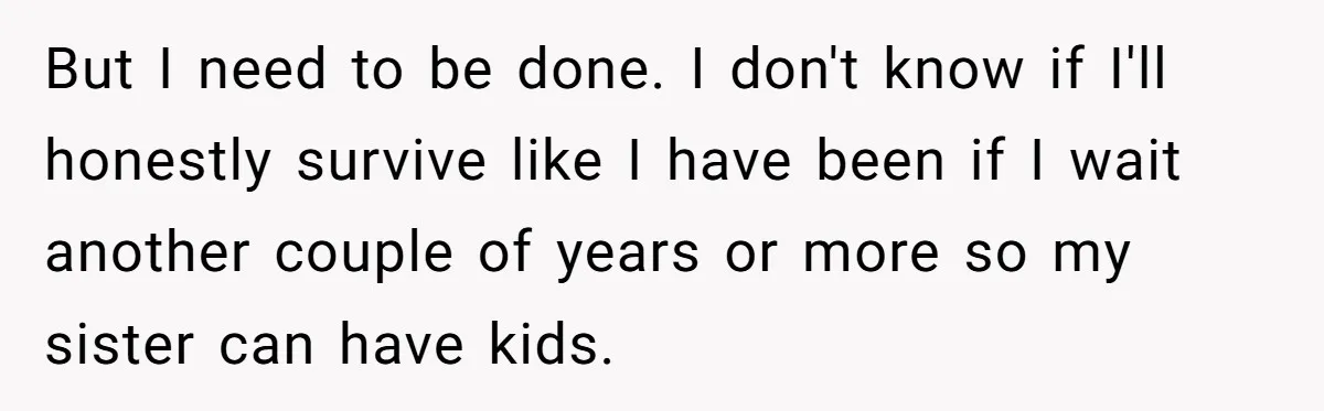 But I need to be done. I don't know if I'll honestly survive like I have been if I wait another couple of years or more so my sister can...
