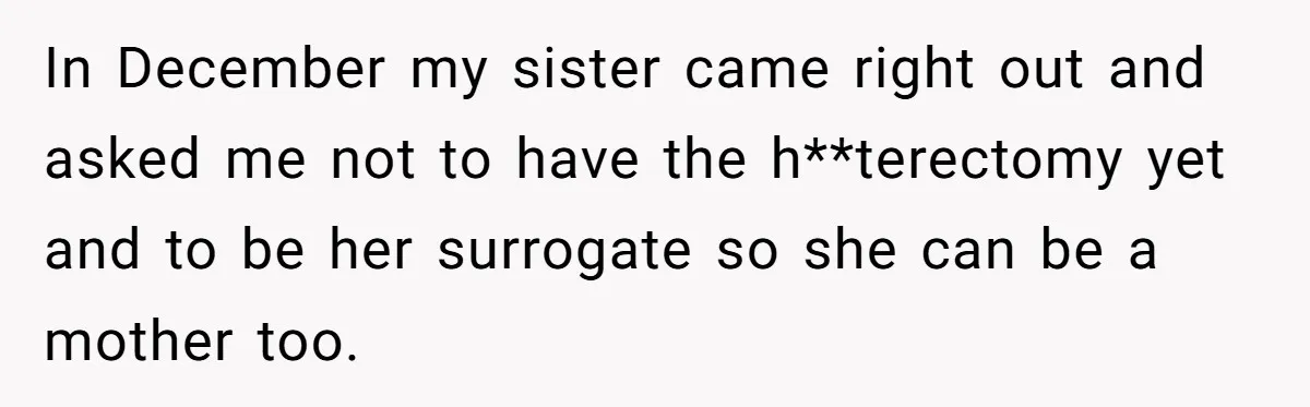In December my sister came right out and asked me not to have the h**terectomy yet and to be her surrogate so she can be a mother too.