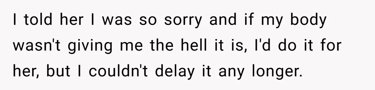 I told her I was so sorry and if my body wasn't giving me the hell it is, I'd do it for her, but I couldn't delay it any longer.