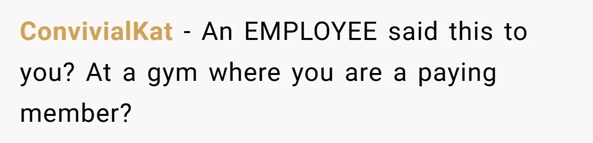 ConvivialKat − An EMPLOYEE said this to you? At a gym where you are a paying member?